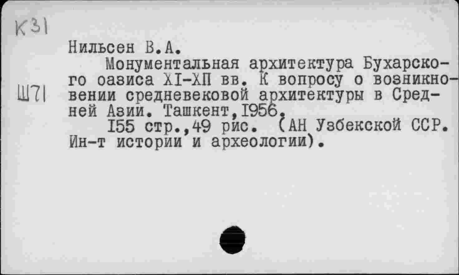 ﻿Kil
Нильсен В.А.
Монументальная архитектура Бухарского оазиса ХІ-ХП вв. К вопросу о возникно Ш7І вении средневековой архитектуры в Средней Азии. Ташкент,1956.
155 стр.,49 рис. САН Узбекской ССР. Ин-т истории и археологии).